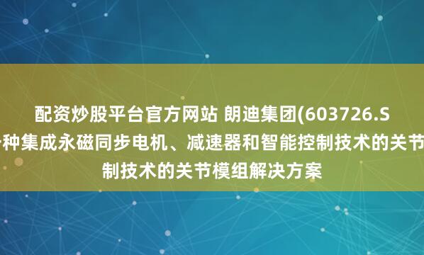 配资炒股平台官方网站 朗迪集团(603726.SH)：研发了一种集成永磁同步电机、减速器和智能控制技术的关节模组解决方案