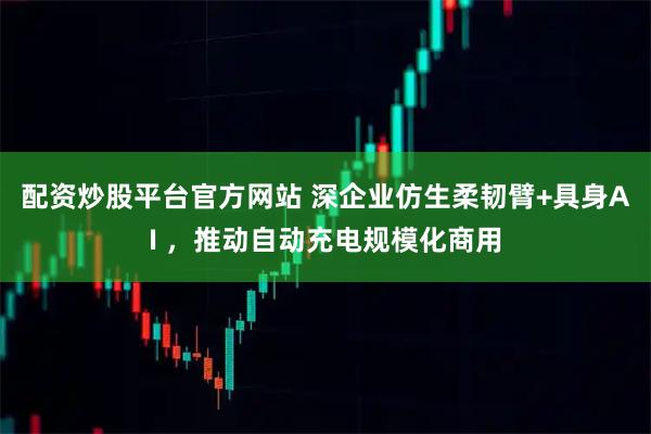 配资炒股平台官方网站 深企业仿生柔韧臂+具身AI ，推动自动充电规模化商用