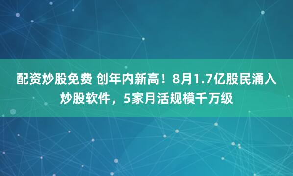 配资炒股免费 创年内新高！8月1.7亿股民涌入炒股软件，5家月活规模千万级