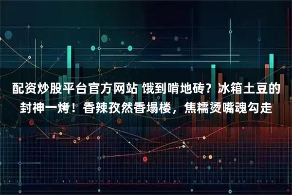 配资炒股平台官方网站 饿到啃地砖？冰箱土豆的封神一烤！香辣孜然香塌楼，焦糯烫嘴魂勾走