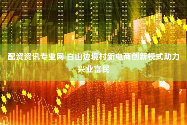 配资资讯专业网 白山边境村新电商创新模式助力兴业富民
