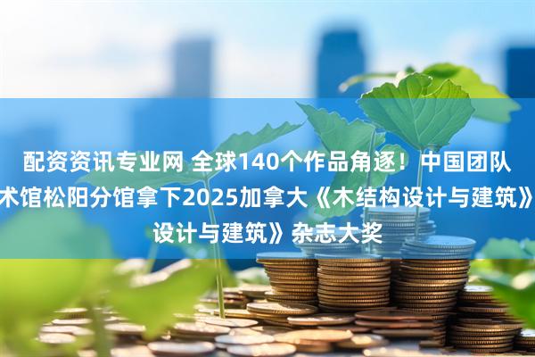 配资资讯专业网 全球140个作品角逐！中国团队凭玖层美术馆松阳分馆拿下2025加拿大《木结构设计与建筑》杂志大奖