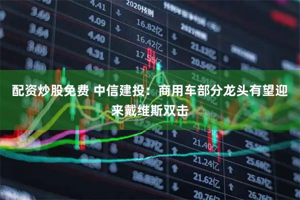配资炒股免费 中信建投：商用车部分龙头有望迎来戴维斯双击