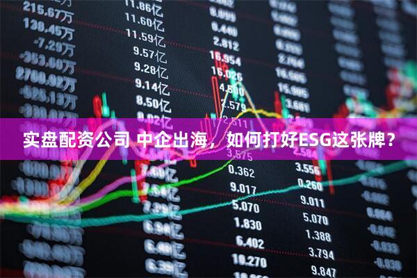 实盘配资公司 中企出海，如何打好ESG这张牌？