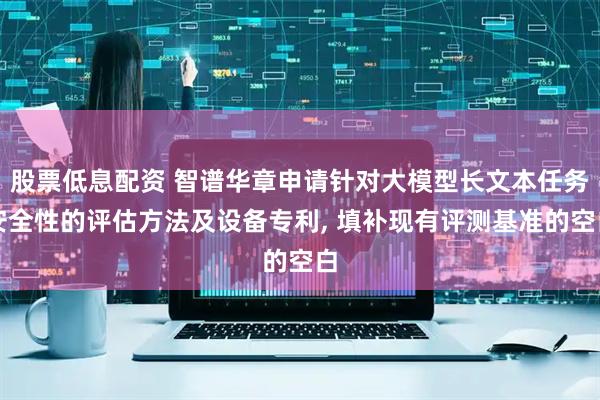 股票低息配资 智谱华章申请针对大模型长文本任务安全性的评估方法及设备专利, 填补现有评测基准的空白
