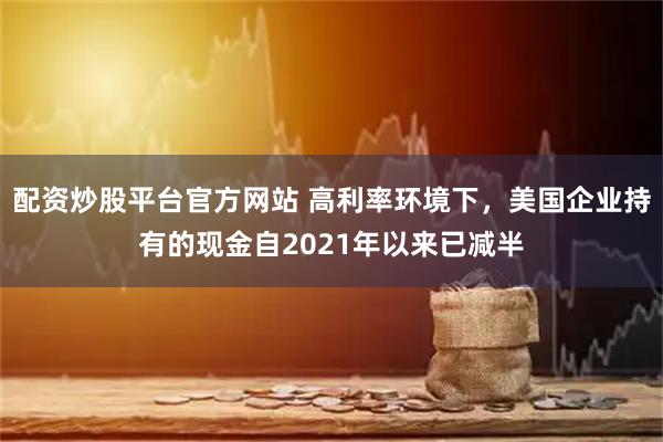配资炒股平台官方网站 高利率环境下，美国企业持有的现金自2021年以来已减半