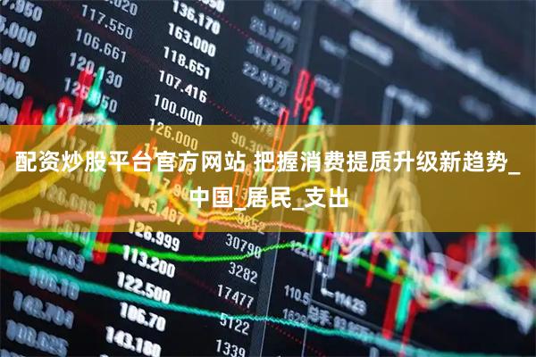 配资炒股平台官方网站 把握消费提质升级新趋势_中国_居民_支出