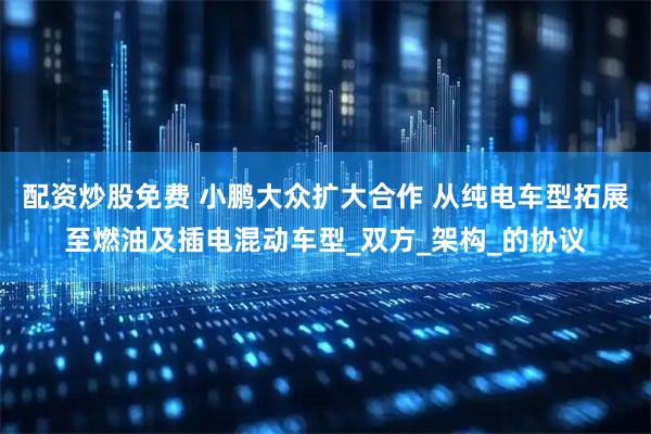 配资炒股免费 小鹏大众扩大合作 从纯电车型拓展至燃油及插电混动车型_双方_架构_的协议