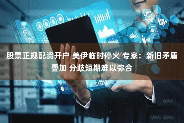股票正规配资开户 美伊临时停火 专家：新旧矛盾叠加 分歧短期难以弥合