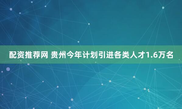 配资推荐网 贵州今年计划引进各类人才1.6万名
