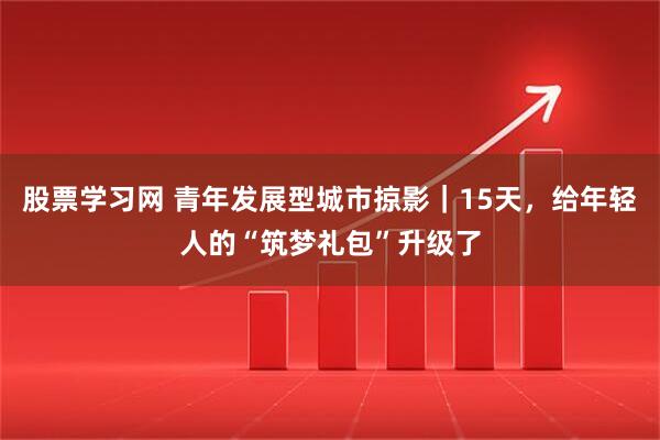 股票学习网 青年发展型城市掠影｜15天，给年轻人的“筑梦礼包”升级了