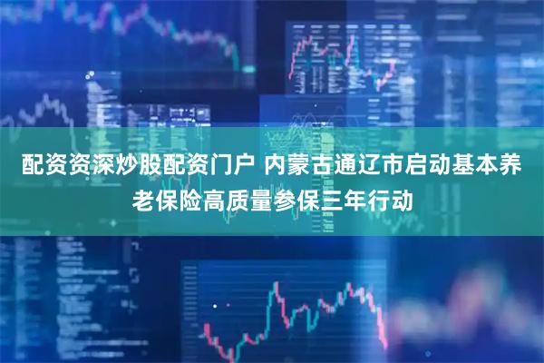 配资资深炒股配资门户 内蒙古通辽市启动基本养老保险高质量参保三年行动