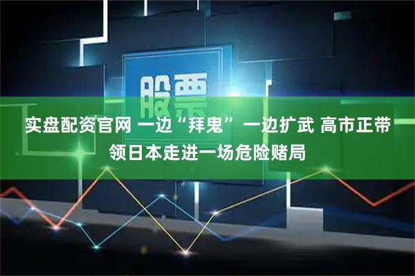 实盘配资官网 一边“拜鬼” 一边扩武 高市正带领日本走进一场危险赌局