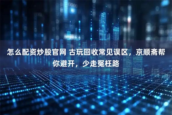 怎么配资炒股官网 古玩回收常见误区，京顺斋帮你避开，少走冤枉路
