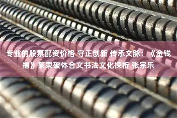 专业的股票配资价格 守正创新 传承文脉：《金钱福》篆隶破体合文书法文化探析 张宗乐