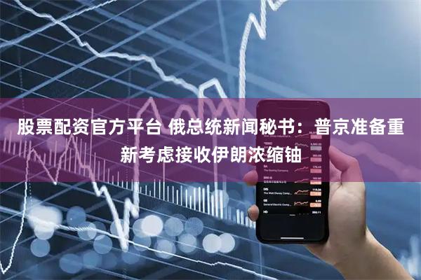 股票配资官方平台 俄总统新闻秘书：普京准备重新考虑接收伊朗浓缩铀