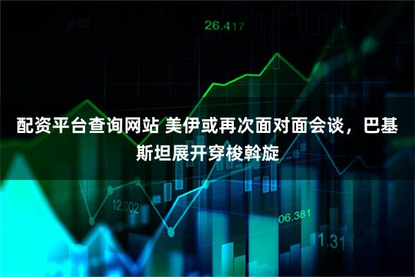 配资平台查询网站 美伊或再次面对面会谈，巴基斯坦展开穿梭斡旋