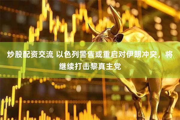 炒股配资交流 以色列警告或重启对伊朗冲突，将继续打击黎真主党