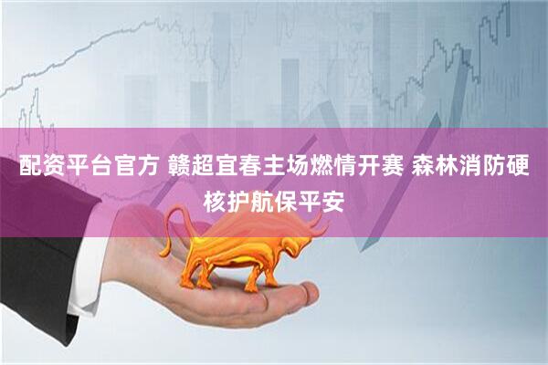 配资平台官方 赣超宜春主场燃情开赛 森林消防硬核护航保平安