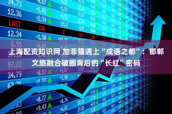 上海配资知识网 加菲猫遇上“成语之都”：邯郸文旅融合破圈背后的“长红”密码