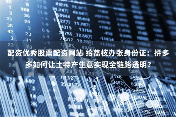配资优秀股票配资网站 给荔枝办张身份证：拼多多如何让土特产生意实现全链路透明？