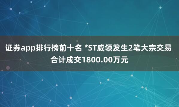 证券app排行榜前十名 *ST威领发生2笔大宗交易 合计成交1800.00万元