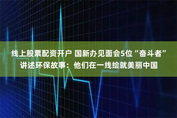 线上股票配资开户 国新办见面会5位“奋斗者”讲述环保故事：他们在一线绘就美丽中国