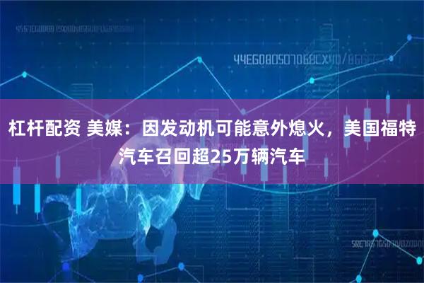 杠杆配资 美媒：因发动机可能意外熄火，美国福特汽车召回超25万辆汽车