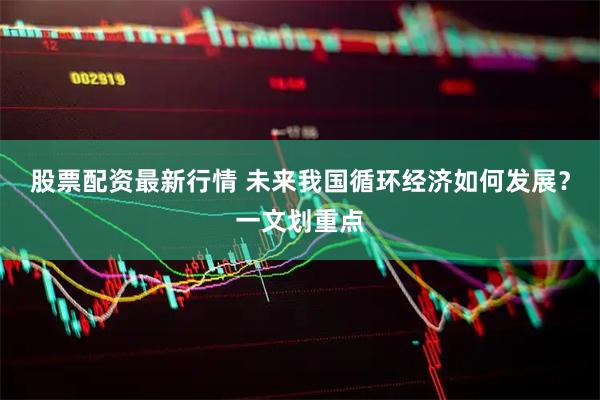 股票配资最新行情 未来我国循环经济如何发展？一文划重点