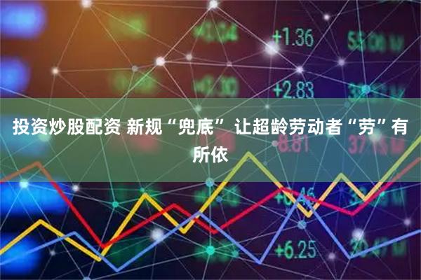 投资炒股配资 新规“兜底” 让超龄劳动者“劳”有所依