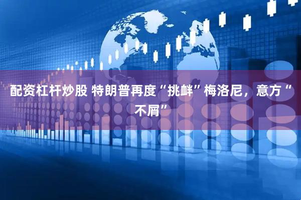 配资杠杆炒股 特朗普再度“挑衅”梅洛尼，意方“不屑”