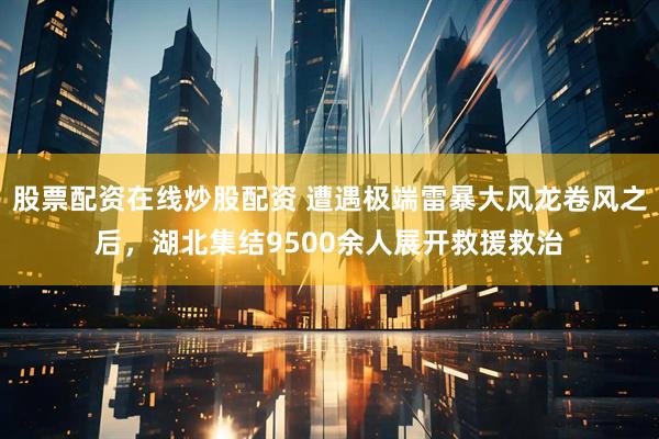 股票配资在线炒股配资 遭遇极端雷暴大风龙卷风之后，湖北集结9500余人展开救援救治